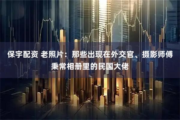 保宇配资 老照片:那些出现在外交官、摄影师傅秉常相册里的民国大佬