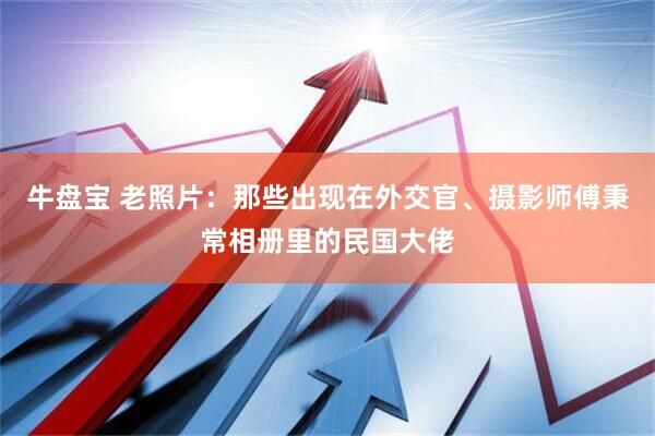 牛盘宝 老照片：那些出现在外交官、摄影师傅秉常相册里的民国大佬