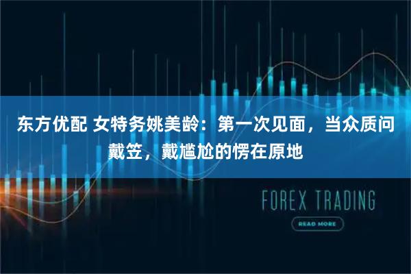 东方优配 女特务姚美龄：第一次见面，当众质问戴笠，戴尴尬的愣在原地