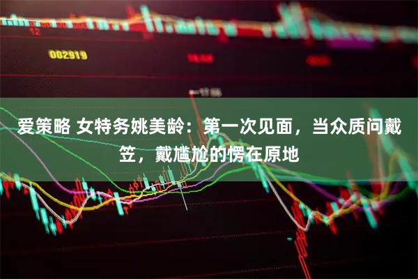 爱策略 女特务姚美龄：第一次见面，当众质问戴笠，戴尴尬的愣在原地