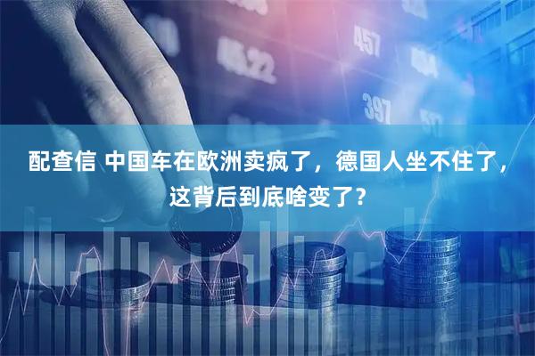 配查信 中国车在欧洲卖疯了，德国人坐不住了，这背后到底啥变了？