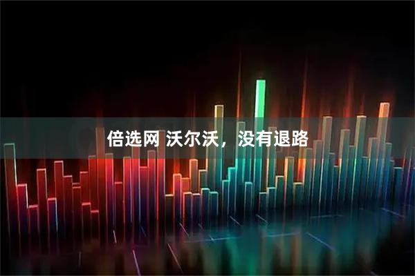 倍选网 沃尔沃，没有退路