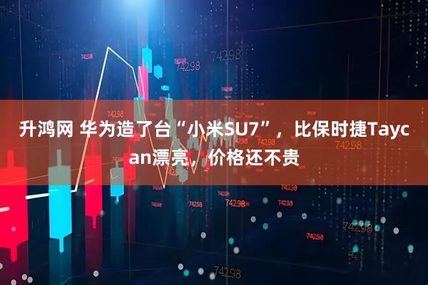 升鸿网 华为造了台“小米SU7”，比保时捷Taycan漂亮，价格还不贵