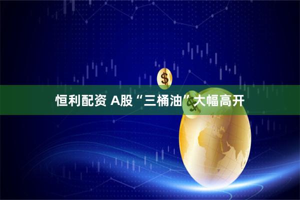 恒利配资 A股“三桶油”大幅高开