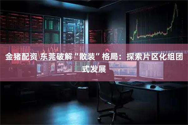 金猪配资 东莞破解“散装”格局：探索片区化组团式发展