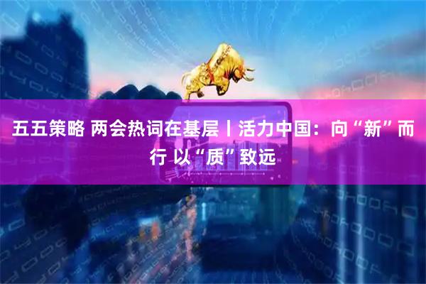 五五策略 两会热词在基层丨活力中国：向“新”而行 以“质”致远