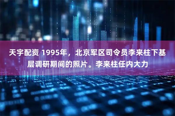天宇配资 1995年，北京军区司令员李来柱下基层调研期间的照片。李来柱任内大力
