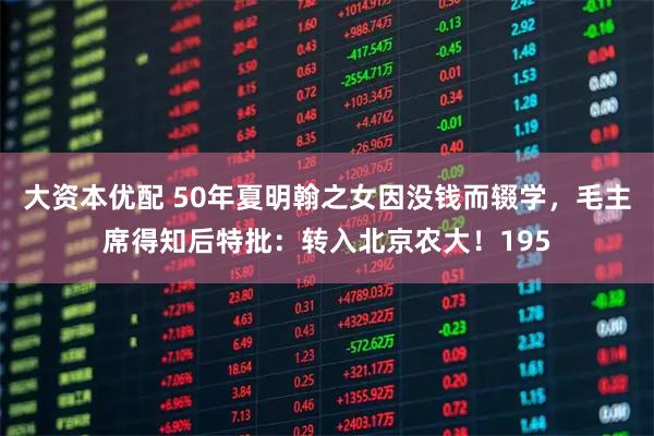 大资本优配 50年夏明翰之女因没钱而辍学，毛主席得知后特批：转入北京农大！195