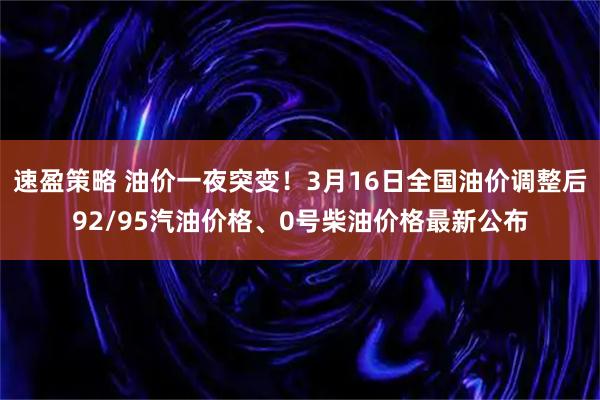 速盈策略 油价一夜突变！3月16日全国油价调整后92/95汽油价格、0号柴油价格最新公布