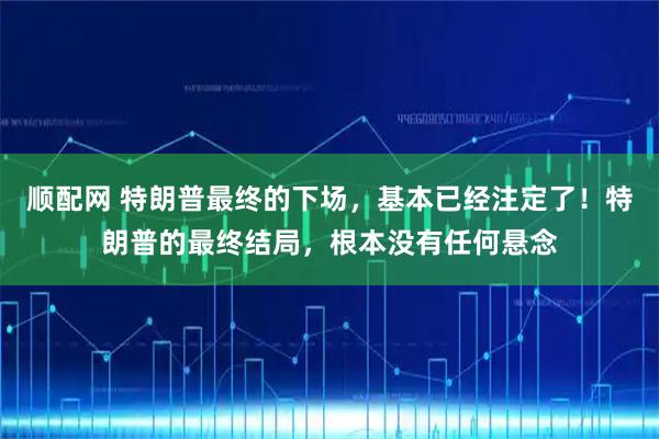 顺配网 特朗普最终的下场，基本已经注定了！特朗普的最终结局，根本没有任何悬念
