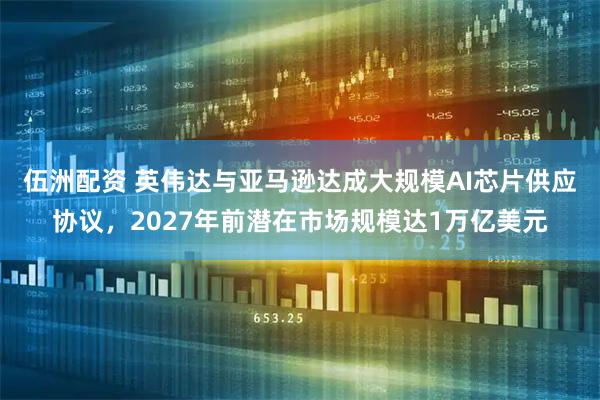 伍洲配资 英伟达与亚马逊达成大规模AI芯片供应协议，2027年前潜在市场规模达1万亿美元