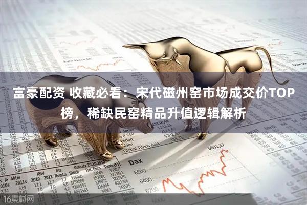 富豪配资 收藏必看：宋代磁州窑市场成交价TOP榜，稀缺民窑精品升值逻辑解析