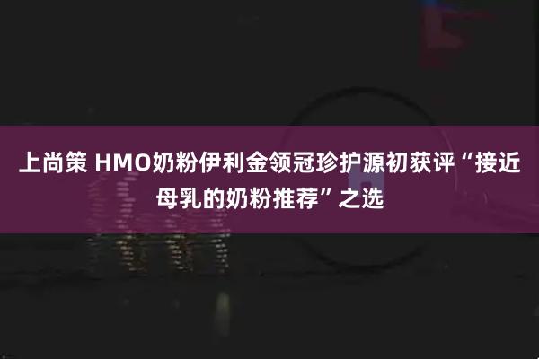 上尚策 HMO奶粉伊利金领冠珍护源初获评“接近母乳的奶粉推荐”之选