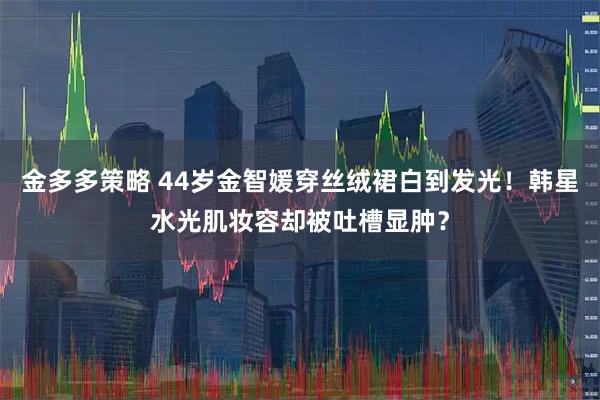 金多多策略 44岁金智媛穿丝绒裙白到发光!韩星水光肌妆容却被吐槽显肿?