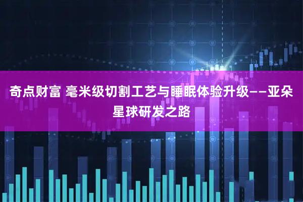 奇点财富 毫米级切割工艺与睡眠体验升级——亚朵星球研发之路