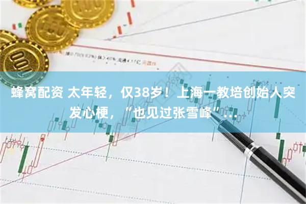 蜂窝配资 太年轻，仅38岁！上海一教培创始人突发心梗，“也见过张雪峰”…