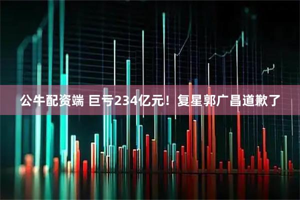 公牛配资端 巨亏234亿元！复星郭广昌道歉了