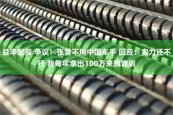 益丰配资 争议！张雪不用中国车手 回应：实力还不行 我每年拿出100万来搞青训