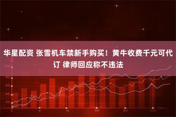 华星配资 张雪机车禁新手购买！黄牛收费千元可代订 律师回应称不违法