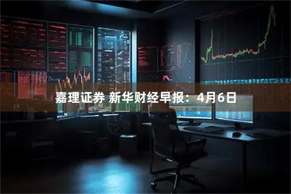 嘉理证券 新华财经早报：4月6日