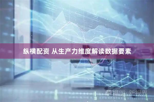 纵横配资 从生产力维度解读数据要素