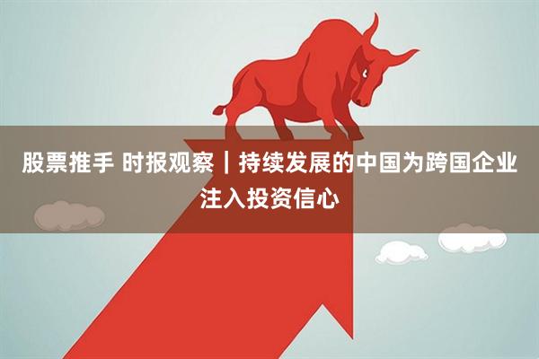 股票推手 时报观察｜持续发展的中国为跨国企业注入投资信心