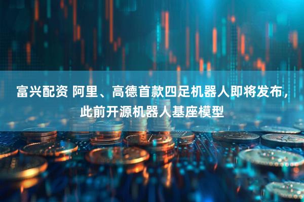 富兴配资 阿里、高德首款四足机器人即将发布，此前开源机器人基座模型