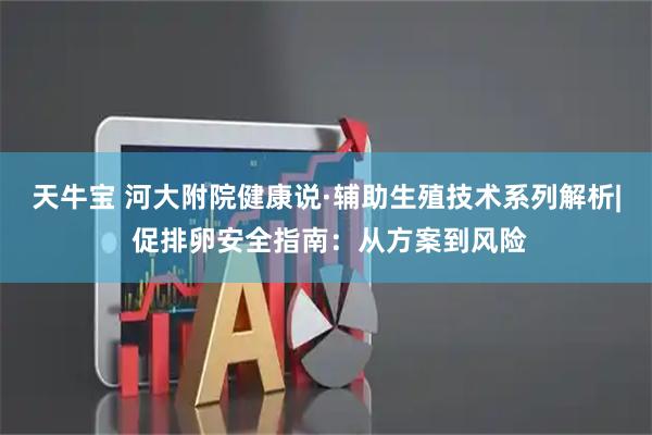 天牛宝 河大附院健康说·辅助生殖技术系列解析| 促排卵安全指南：从方案到风险
