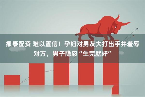象泰配资 难以置信！孕妇对男友大打出手并羞辱对方，男子隐忍“生完就好”
