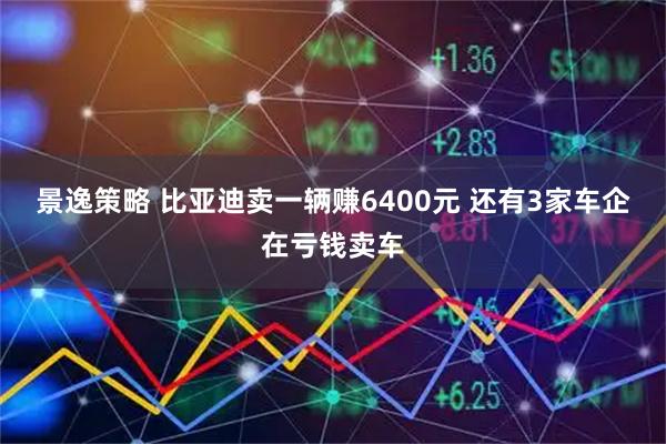 景逸策略 比亚迪卖一辆赚6400元 还有3家车企在亏钱卖车