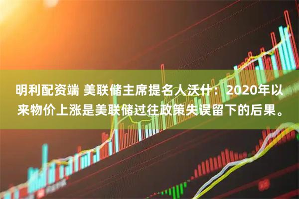 明利配资端 美联储主席提名人沃什：2020年以来物价上涨是美联储过往政策失误留下的后果。
