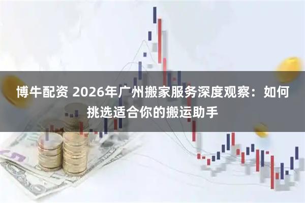 博牛配资 2026年广州搬家服务深度观察：如何挑选适合你的搬运助手