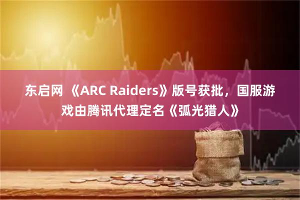 东启网 《ARC Raiders》版号获批，国服游戏由腾讯代理定名《弧光猎人》