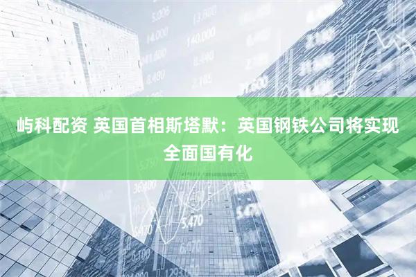 屿科配资 英国首相斯塔默：英国钢铁公司将实现全面国有化
