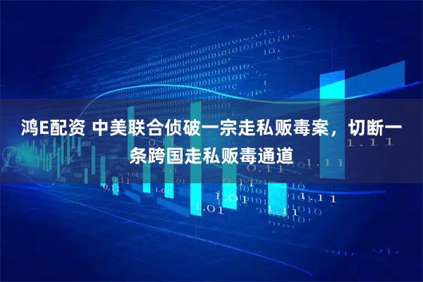 鸿E配资 中美联合侦破一宗走私贩毒案，切断一条跨国走私贩毒通道