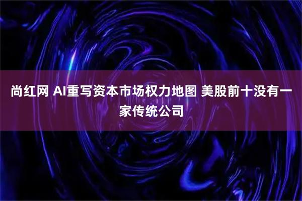 尚红网 AI重写资本市场权力地图 美股前十没有一家传统公司