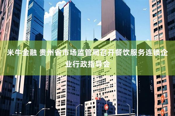 米牛金融 贵州省市场监管局召开餐饮服务连锁企业行政指导会