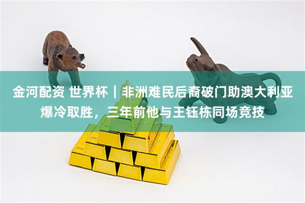 金河配资 世界杯｜非洲难民后裔破门助澳大利亚爆冷取胜，三年前他与王钰栋同场竞技