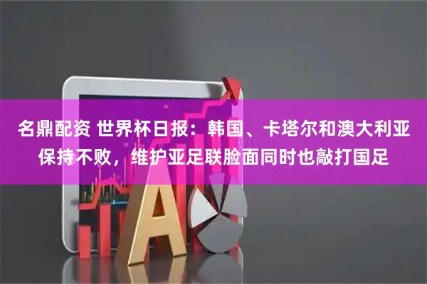 名鼎配资 世界杯日报：韩国、卡塔尔和澳大利亚保持不败，维护亚足联脸面同时也敲打国足