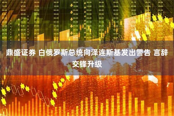 鼎盛证券 白俄罗斯总统向泽连斯基发出警告 言辞交锋升级
