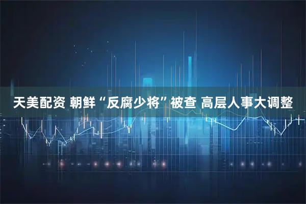 天美配资 朝鲜“反腐少将”被查 高层人事大调整