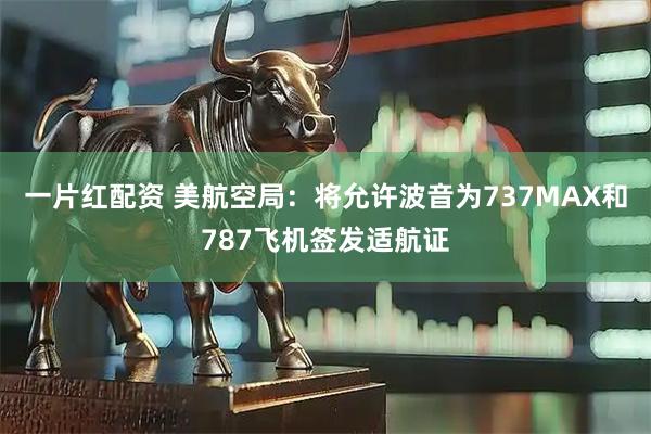 一片红配资 美航空局：将允许波音为737MAX和787飞机签发适航证