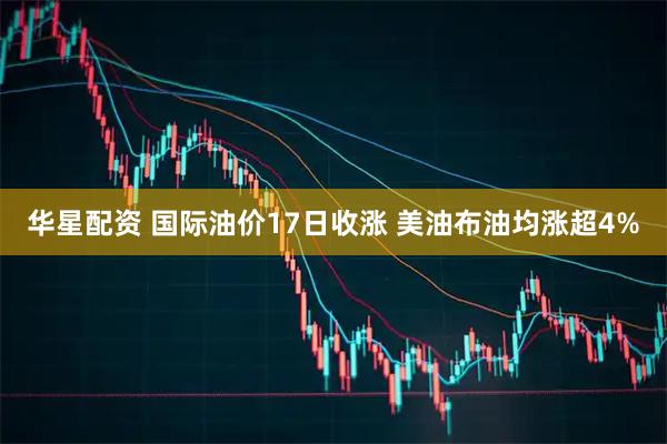 华星配资 国际油价17日收涨 美油布油均涨超4%