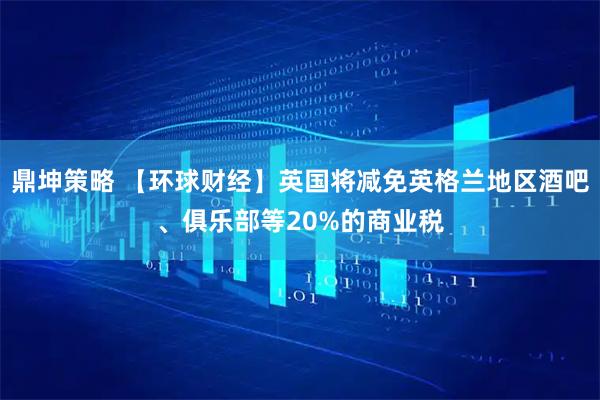 鼎坤策略 【环球财经】英国将减免英格兰地区酒吧、俱乐部等20%的商业税