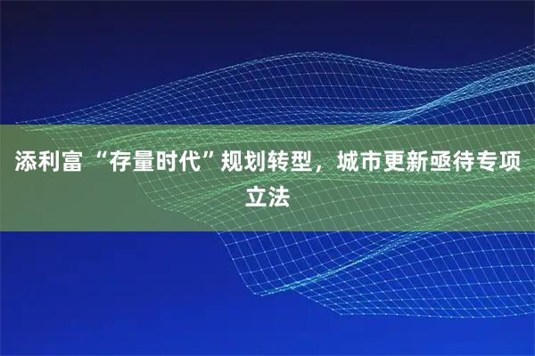 添利富 “存量时代”规划转型，城市更新亟待专项立法