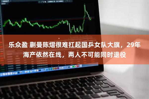 乐众盈 蒯曼陈熠很难扛起国乒女队大旗，29年海产依然在线，两人不可能同时退役