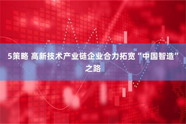 5策略 高新技术产业链企业合力拓宽“中国智造”之路
