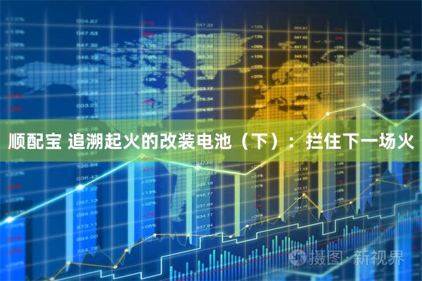 顺配宝 追溯起火的改装电池（下）：拦住下一场火