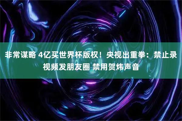 非常谋略 4亿买世界杯版权！央视出重拳：禁止录视频发朋友圈 禁用贺炜声音