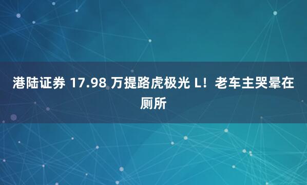 港陆证券 17.98 万提路虎极光 L！老车主哭晕在厕所